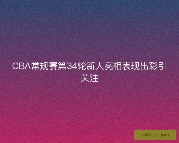 CBA常规赛第34轮新人亮相表现出彩引关注
