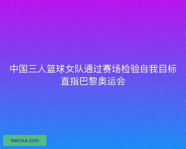 中国三人篮球女队通过赛场检验自我目标直指巴黎奥运会