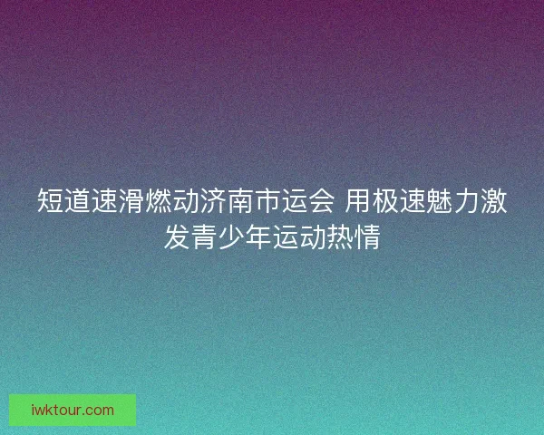短道速滑燃动济南市运会 用极速魅力激发青少年运动热情