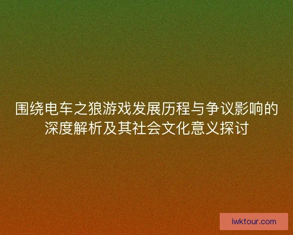 围绕电车之狼游戏发展历程与争议影响的深度解析及其社会文化意义探讨
