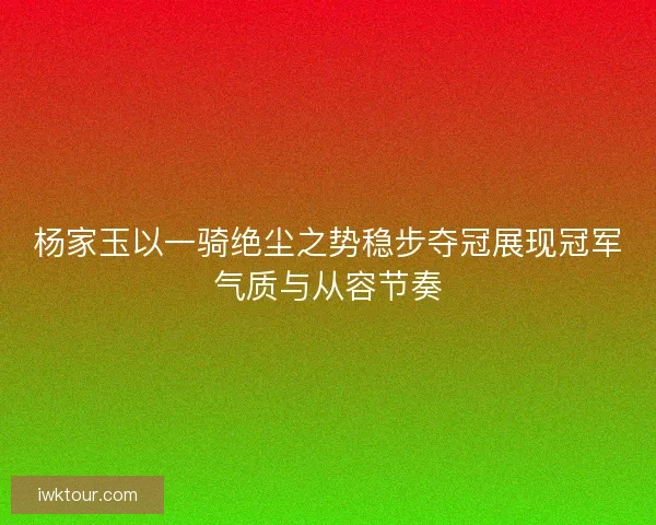 杨家玉以一骑绝尘之势稳步夺冠展现冠军气质与从容节奏