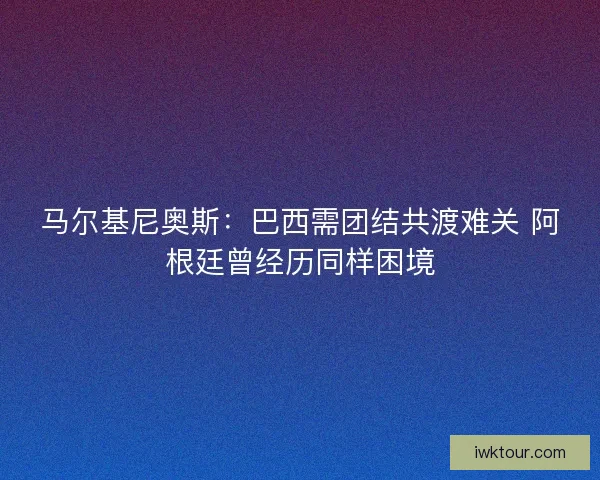 马尔基尼奥斯：巴西需团结共渡难关 阿根廷曾经历同样困境