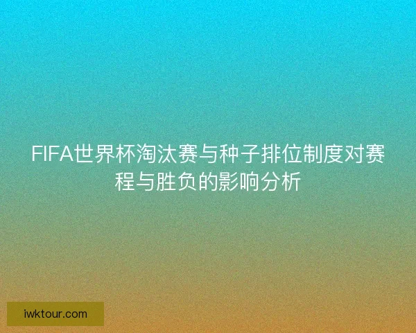 FIFA世界杯淘汰赛与种子排位制度对赛程与胜负的影响分析