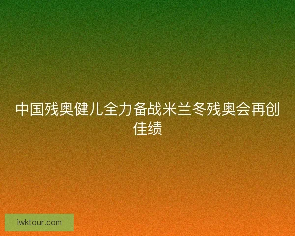 中国残奥健儿全力备战米兰冬残奥会再创佳绩